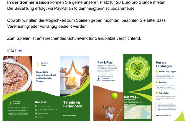 In der Sommersaison können Sie gerne unseren Platz für 20 Euro pro Stunde mieten.  Die Bezahlung erfolgt via PayPal an tc.damme@tennisclubdamme.de   Obwohl wir allen die Möglichkeit zum Spielen geben möchten, beachten Sie bitte, dass Vereinsmitglieder vorrangig bedient werden.    Zum Spielen ist entsprechendes Schuhwerk für Sandplätze verpflichtend.  Info hier